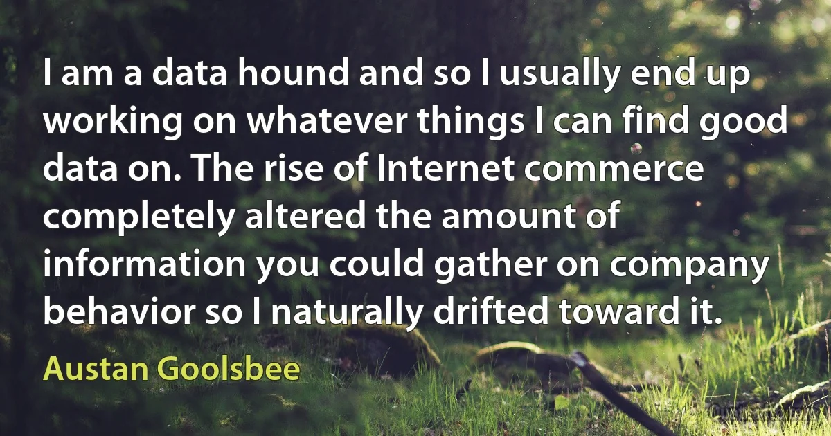 I am a data hound and so I usually end up working on whatever things I can find good data on. The rise of Internet commerce completely altered the amount of information you could gather on company behavior so I naturally drifted toward it. (Austan Goolsbee)