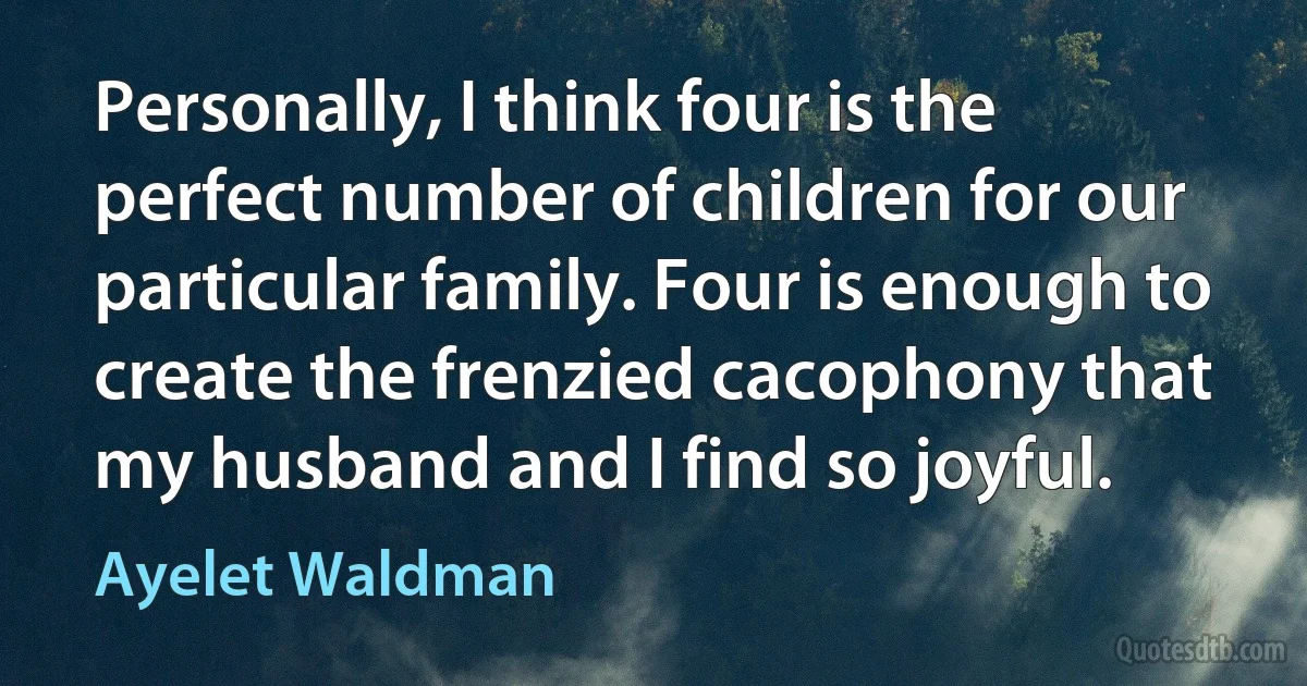 Personally, I think four is the perfect number of children for our particular family. Four is enough to create the frenzied cacophony that my husband and I find so joyful. (Ayelet Waldman)