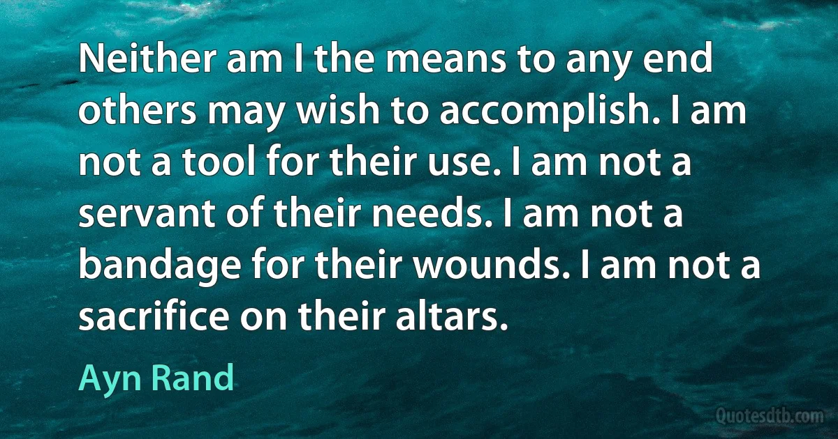 Neither am I the means to any end others may wish to accomplish. I am not a tool for their use. I am not a servant of their needs. I am not a bandage for their wounds. I am not a sacrifice on their altars. (Ayn Rand)