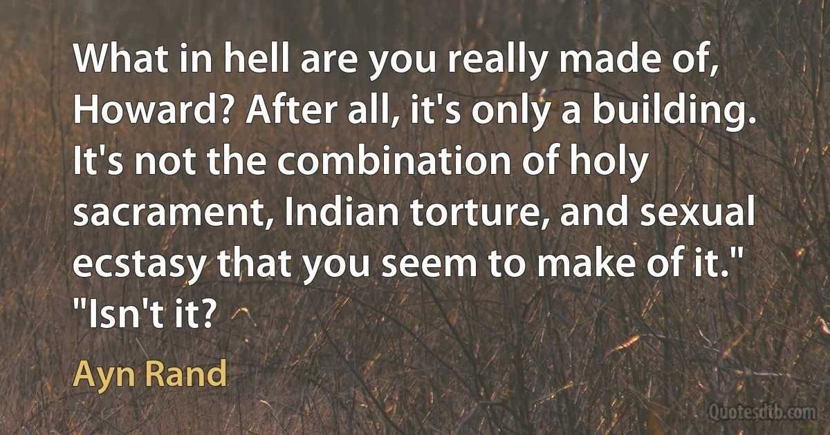 What in hell are you really made of, Howard? After all, it's only a building. It's not the combination of holy sacrament, Indian torture, and sexual ecstasy that you seem to make of it."
"Isn't it? (Ayn Rand)