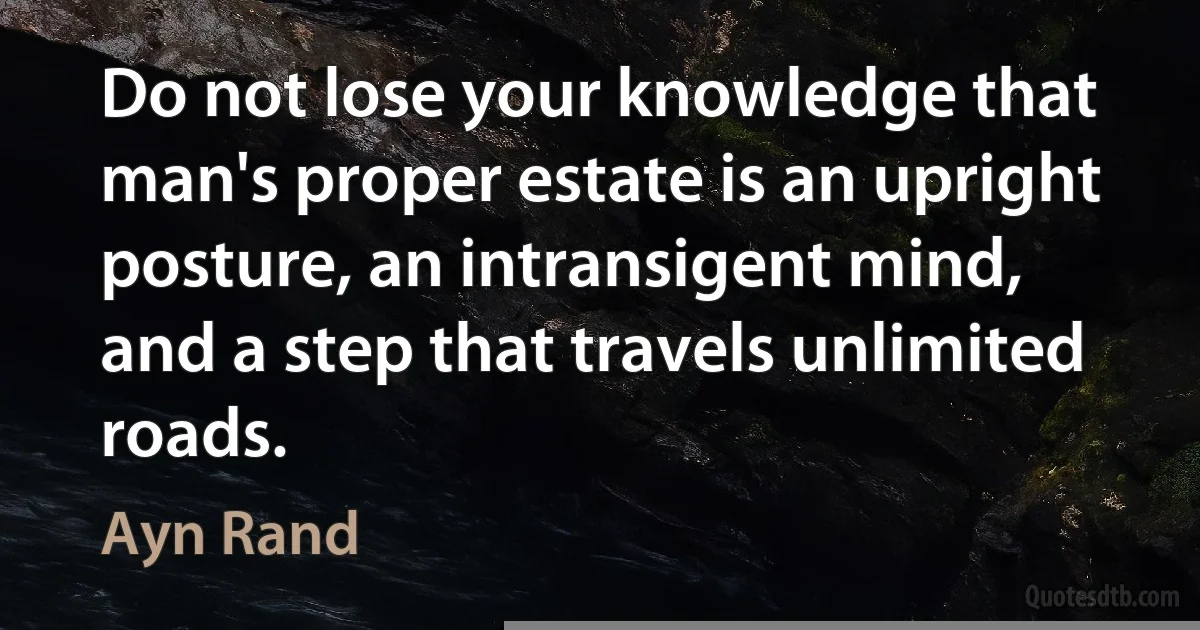 Do not lose your knowledge that man's proper estate is an upright posture, an intransigent mind, and a step that travels unlimited roads. (Ayn Rand)