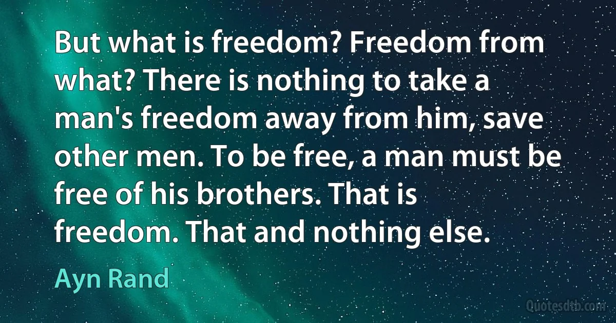 But what is freedom? Freedom from what? There is nothing to take a man's freedom away from him, save other men. To be free, a man must be free of his brothers. That is freedom. That and nothing else. (Ayn Rand)