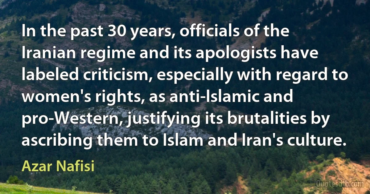 In the past 30 years, officials of the Iranian regime and its apologists have labeled criticism, especially with regard to women's rights, as anti-Islamic and pro-Western, justifying its brutalities by ascribing them to Islam and Iran's culture. (Azar Nafisi)