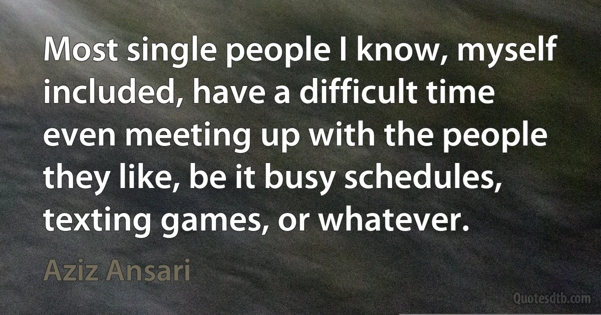 Most single people I know, myself included, have a difficult time even meeting up with the people they like, be it busy schedules, texting games, or whatever. (Aziz Ansari)