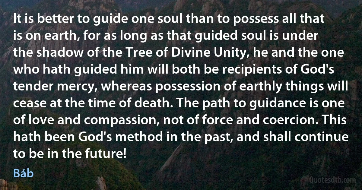 It is better to guide one soul than to possess all that is on earth, for as long as that guided soul is under the shadow of the Tree of Divine Unity, he and the one who hath guided him will both be recipients of God's tender mercy, whereas possession of earthly things will cease at the time of death. The path to guidance is one of love and compassion, not of force and coercion. This hath been God's method in the past, and shall continue to be in the future! (Báb)