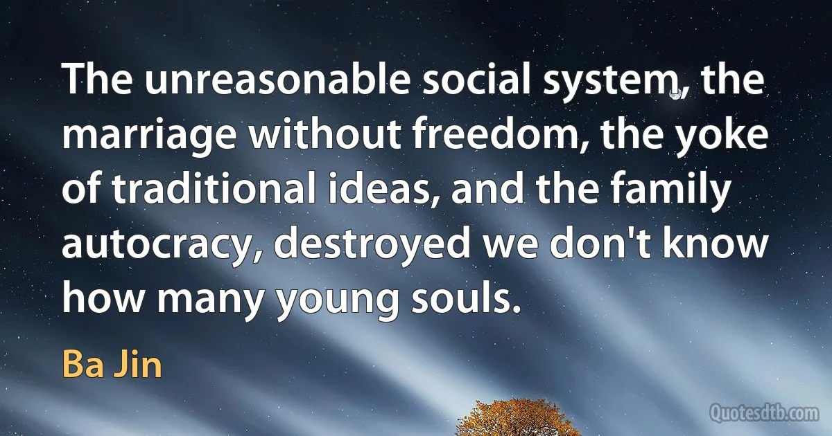 The unreasonable social system, the marriage without freedom, the yoke of traditional ideas, and the family autocracy, destroyed we don't know how many young souls. (Ba Jin)