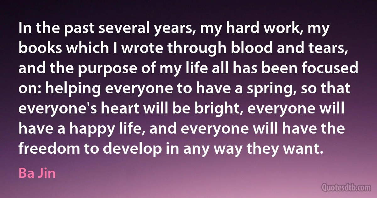 In the past several years, my hard work, my books which I wrote through blood and tears, and the purpose of my life all has been focused on: helping everyone to have a spring, so that everyone's heart will be bright, everyone will have a happy life, and everyone will have the freedom to develop in any way they want. (Ba Jin)