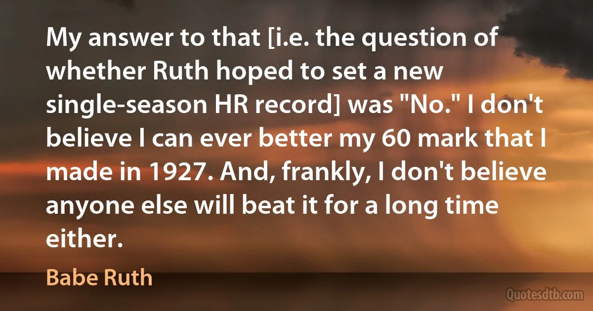 My answer to that [i.e. the question of whether Ruth hoped to set a new single-season HR record] was "No." I don't believe I can ever better my 60 mark that I made in 1927. And, frankly, I don't believe anyone else will beat it for a long time either. (Babe Ruth)