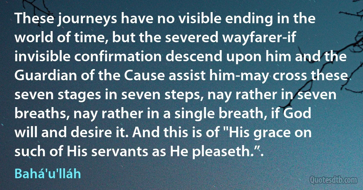 These journeys have no visible ending in the world of time, but the severed wayfarer-if invisible confirmation descend upon him and the Guardian of the Cause assist him-may cross these seven stages in seven steps, nay rather in seven breaths, nay rather in a single breath, if God will and desire it. And this is of "His grace on such of His servants as He pleaseth.”. (Bahá'u'lláh)