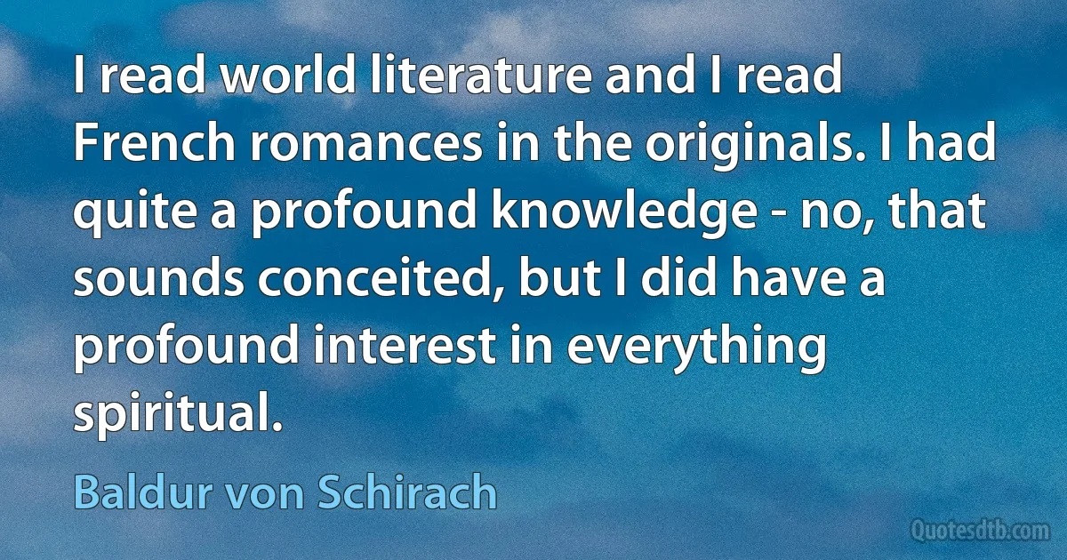 I read world literature and I read French romances in the originals. I had quite a profound knowledge - no, that sounds conceited, but I did have a profound interest in everything spiritual. (Baldur von Schirach)