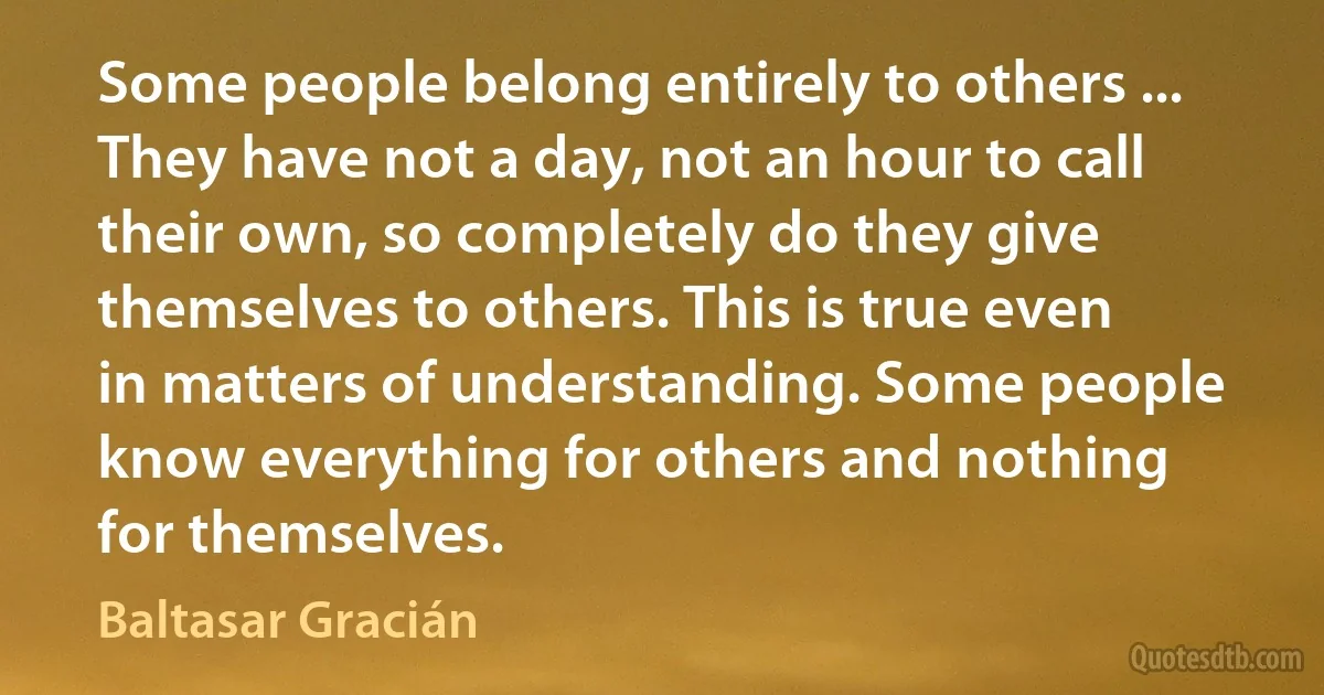 Some people belong entirely to others ... They have not a day, not an hour to call their own, so completely do they give themselves to others. This is true even in matters of understanding. Some people know everything for others and nothing for themselves. (Baltasar Gracián)