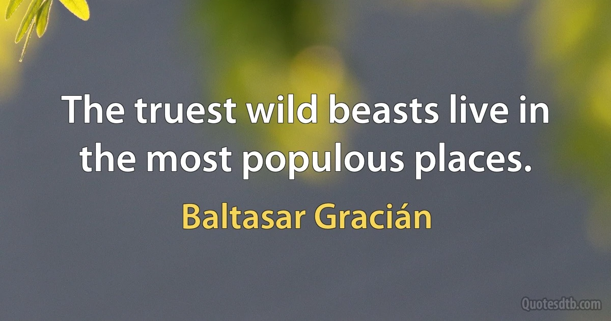 The truest wild beasts live in the most populous places. (Baltasar Gracián)