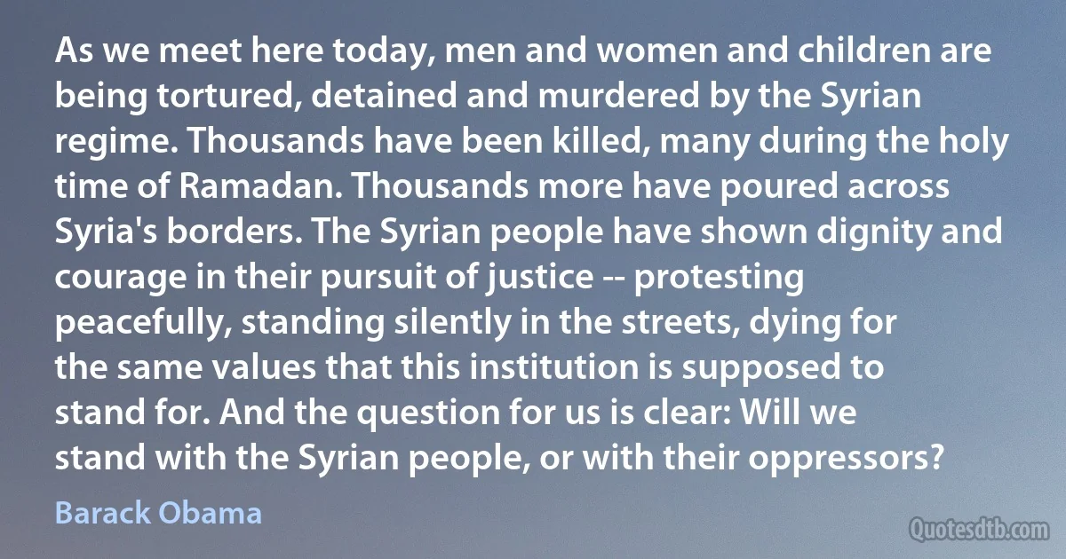 As we meet here today, men and women and children are being tortured, detained and murdered by the Syrian regime. Thousands have been killed, many during the holy time of Ramadan. Thousands more have poured across Syria's borders. The Syrian people have shown dignity and courage in their pursuit of justice -- protesting peacefully, standing silently in the streets, dying for the same values that this institution is supposed to stand for. And the question for us is clear: Will we stand with the Syrian people, or with their oppressors? (Barack Obama)