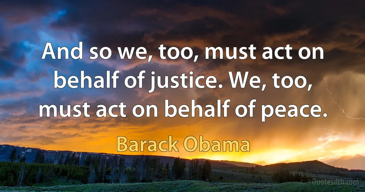 And so we, too, must act on behalf of justice. We, too, must act on behalf of peace. (Barack Obama)