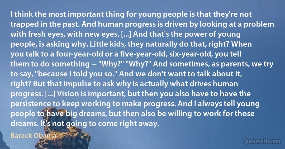 I think the most important thing for young people is that they're not trapped in the past. And human progress is driven by looking at a problem with fresh eyes, with new eyes. [...] And that's the power of young people, is asking why. Little kids, they naturally do that, right? When you talk to a four-year-old or a five-year-old, six-year-old, you tell them to do something -- "Why?" "Why?" And sometimes, as parents, we try to say, "because I told you so." And we don't want to talk about it, right? But that impulse to ask why is actually what drives human progress. [...] Vision is important, but then you also have to have the persistence to keep working to make progress. And I always tell young people to have big dreams, but then also be willing to work for those dreams. It's not going to come right away. (Barack Obama)