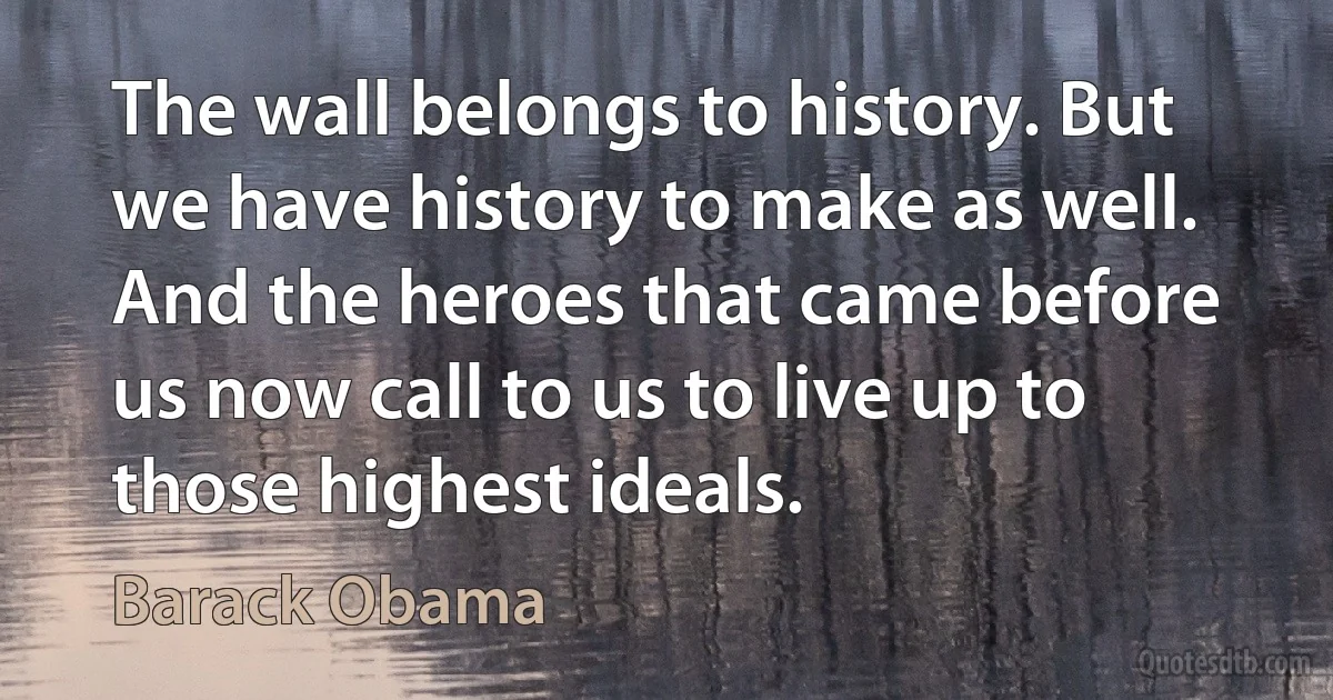 The wall belongs to history. But we have history to make as well. And the heroes that came before us now call to us to live up to those highest ideals. (Barack Obama)