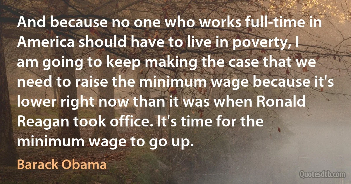 And because no one who works full-time in America should have to live in poverty, I am going to keep making the case that we need to raise the minimum wage because it's lower right now than it was when Ronald Reagan took office. It's time for the minimum wage to go up. (Barack Obama)