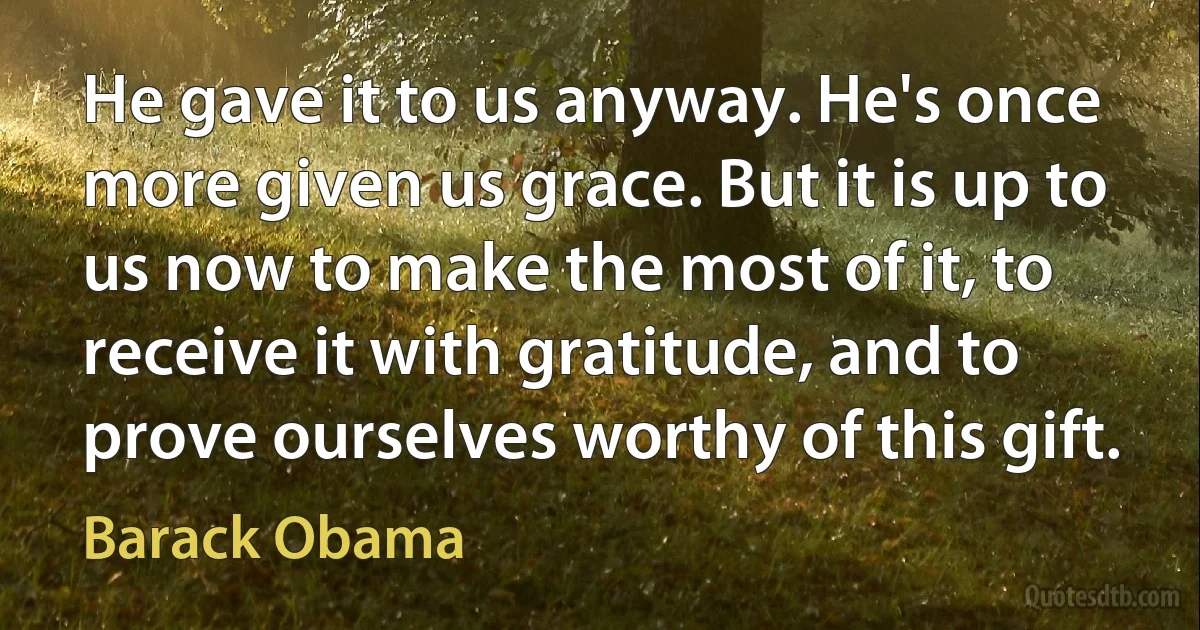 He gave it to us anyway. He's once more given us grace. But it is up to us now to make the most of it, to receive it with gratitude, and to prove ourselves worthy of this gift. (Barack Obama)