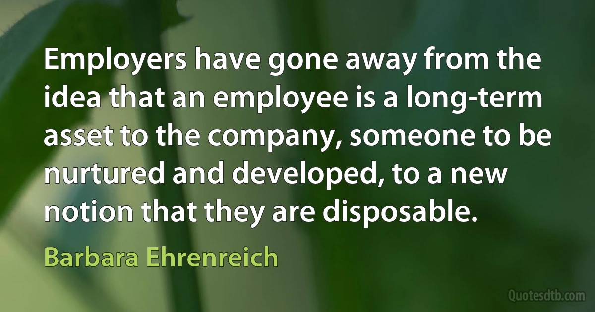 Employers have gone away from the idea that an employee is a long-term asset to the company, someone to be nurtured and developed, to a new notion that they are disposable. (Barbara Ehrenreich)