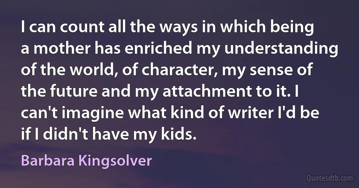 I can count all the ways in which being a mother has enriched my understanding of the world, of character, my sense of the future and my attachment to it. I can't imagine what kind of writer I'd be if I didn't have my kids. (Barbara Kingsolver)