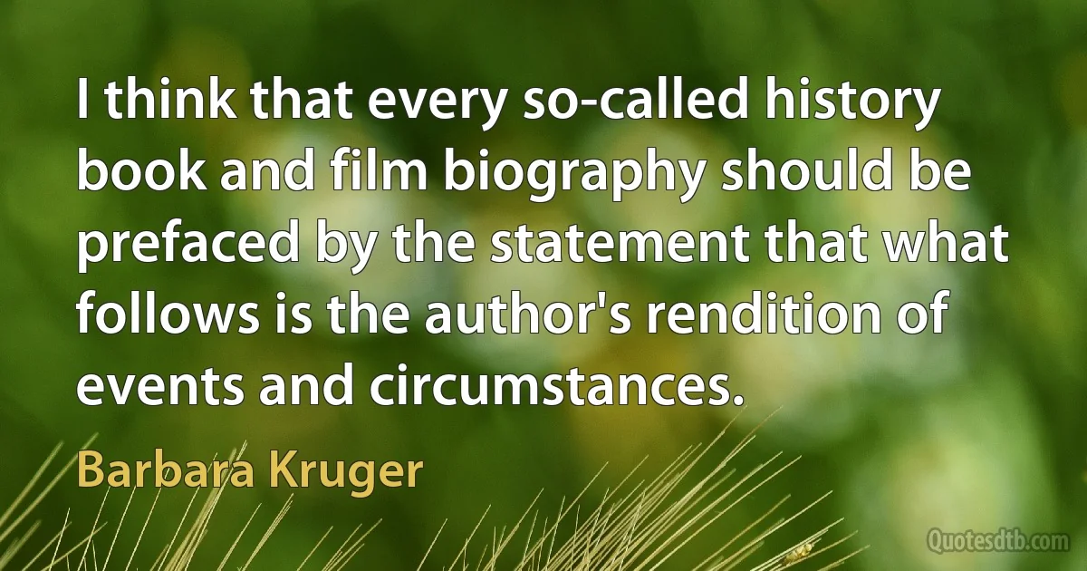 I think that every so-called history book and film biography should be prefaced by the statement that what follows is the author's rendition of events and circumstances. (Barbara Kruger)