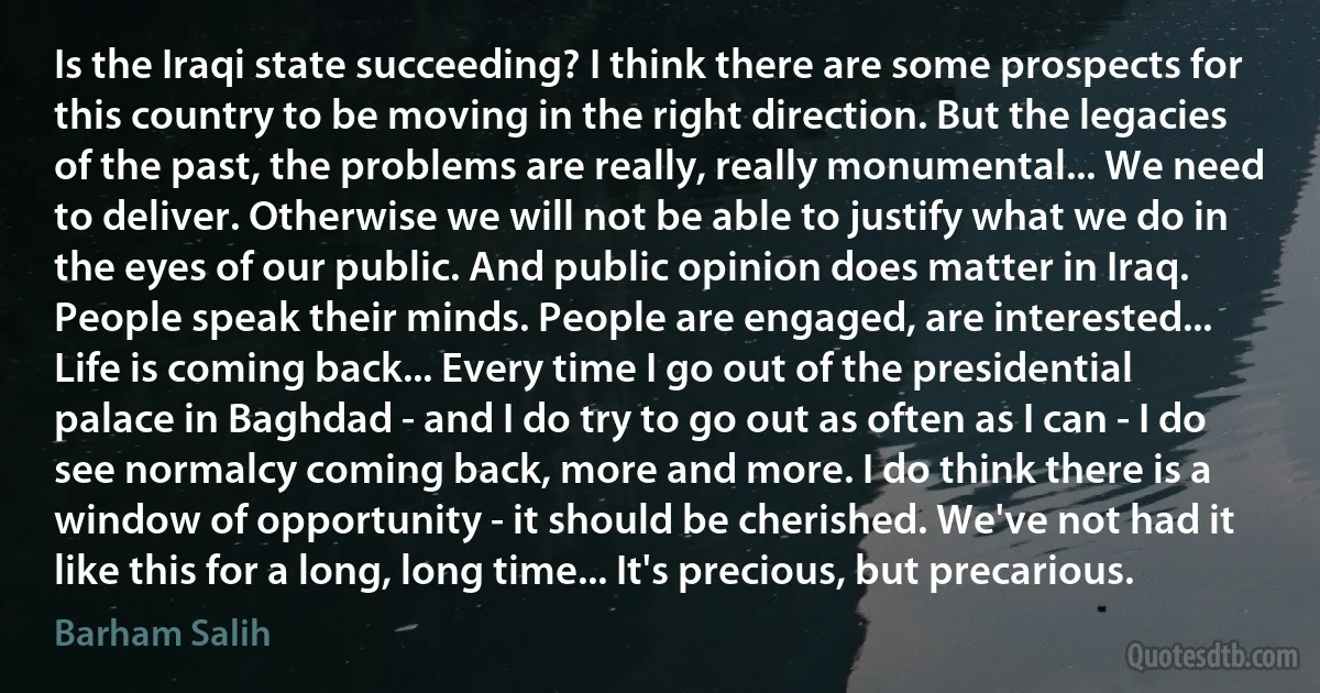 Is the Iraqi state succeeding? I think there are some prospects for this country to be moving in the right direction. But the legacies of the past, the problems are really, really monumental... We need to deliver. Otherwise we will not be able to justify what we do in the eyes of our public. And public opinion does matter in Iraq. People speak their minds. People are engaged, are interested... Life is coming back... Every time I go out of the presidential palace in Baghdad - and I do try to go out as often as I can - I do see normalcy coming back, more and more. I do think there is a window of opportunity - it should be cherished. We've not had it like this for a long, long time... It's precious, but precarious. (Barham Salih)