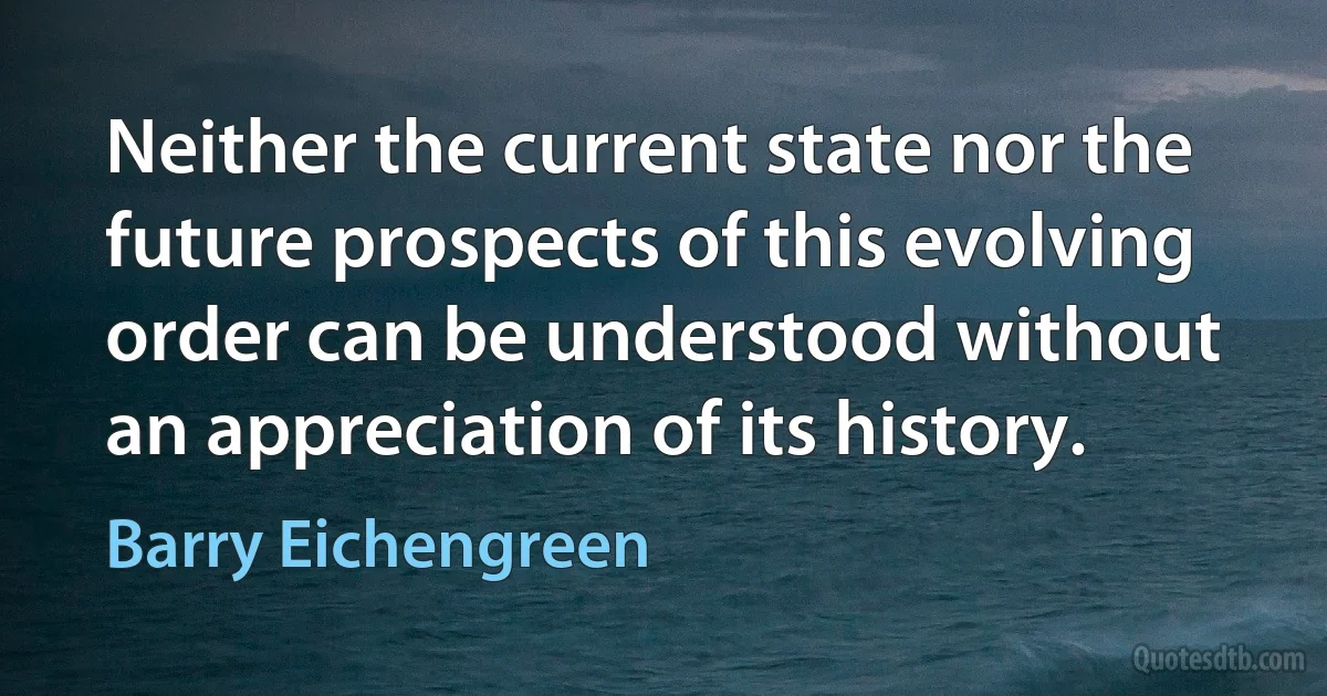 Neither the current state nor the future prospects of this evolving order can be understood without an appreciation of its history. (Barry Eichengreen)