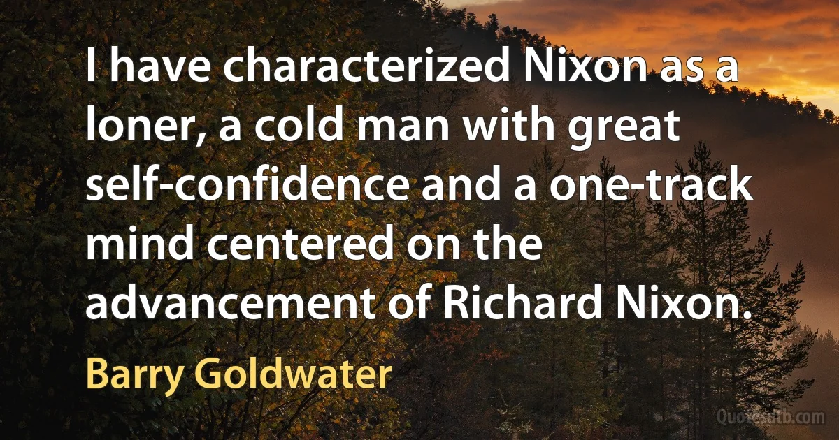 I have characterized Nixon as a loner, a cold man with great self-confidence and a one-track mind centered on the advancement of Richard Nixon. (Barry Goldwater)