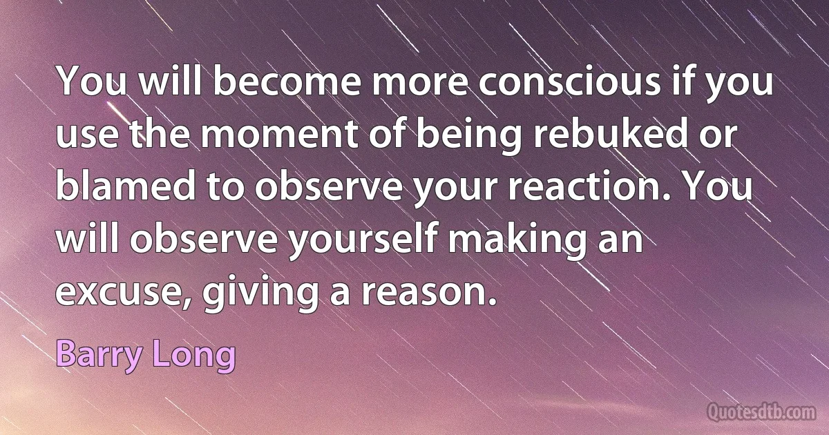 You will become more conscious if you use the moment of being rebuked or blamed to observe your reaction. You will observe yourself making an excuse, giving a reason. (Barry Long)