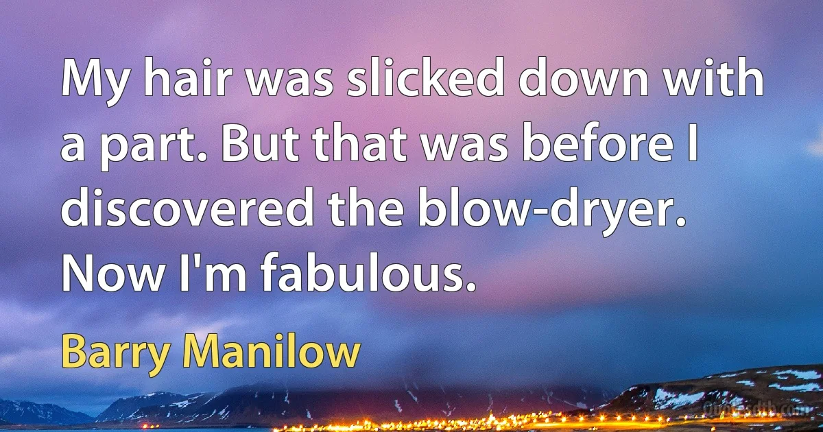 My hair was slicked down with a part. But that was before I discovered the blow-dryer. Now I'm fabulous. (Barry Manilow)