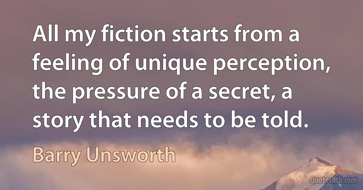 All my fiction starts from a feeling of unique perception, the pressure of a secret, a story that needs to be told. (Barry Unsworth)