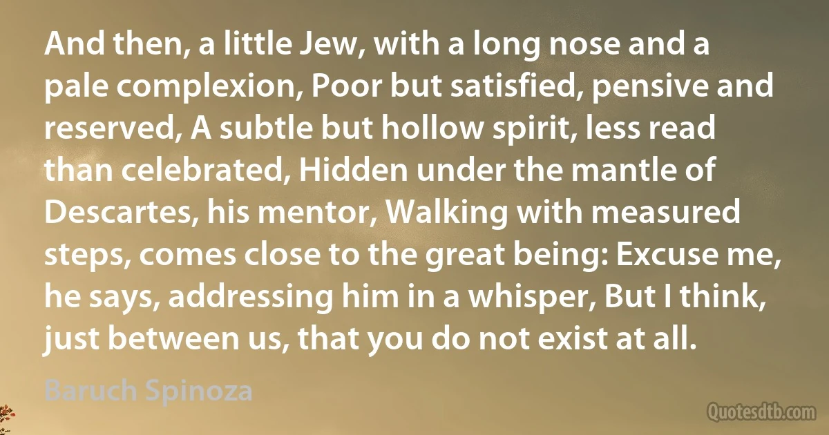 And then, a little Jew, with a long nose and a pale complexion, Poor but satisfied, pensive and reserved, A subtle but hollow spirit, less read than celebrated, Hidden under the mantle of Descartes, his mentor, Walking with measured steps, comes close to the great being: Excuse me, he says, addressing him in a whisper, But I think, just between us, that you do not exist at all. (Baruch Spinoza)