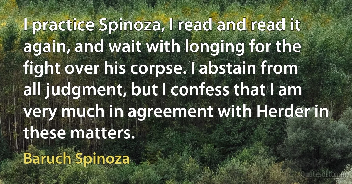 I practice Spinoza, I read and read it again, and wait with longing for the fight over his corpse. I abstain from all judgment, but I confess that I am very much in agreement with Herder in these matters. (Baruch Spinoza)