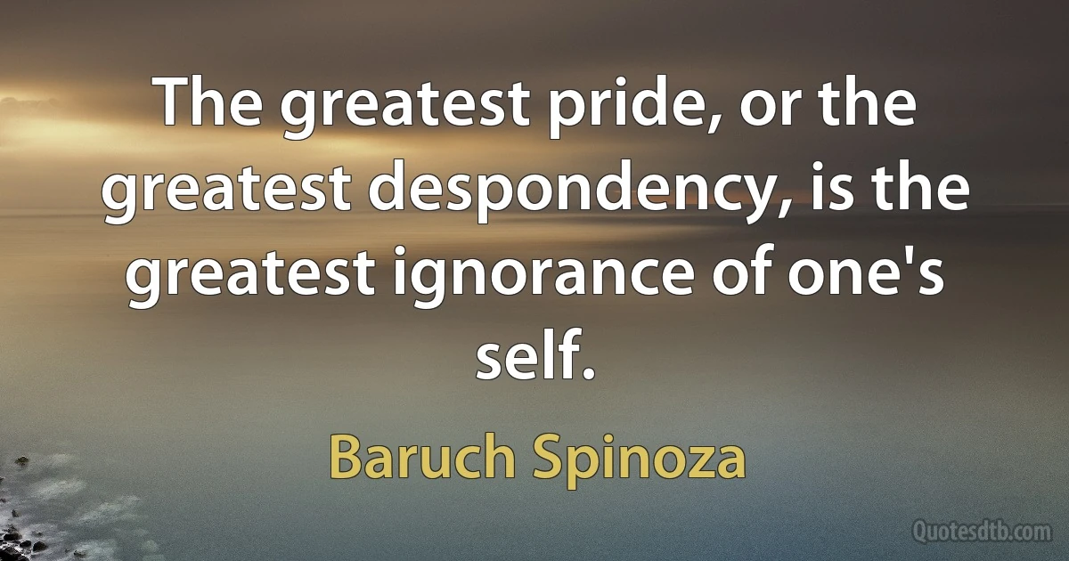 The greatest pride, or the greatest despondency, is the greatest ignorance of one's self. (Baruch Spinoza)