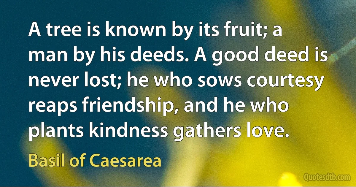 A tree is known by its fruit; a man by his deeds. A good deed is never lost; he who sows courtesy reaps friendship, and he who plants kindness gathers love. (Basil of Caesarea)