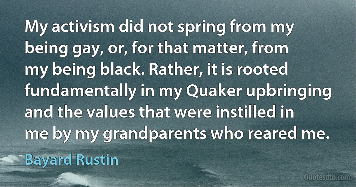 My activism did not spring from my being gay, or, for that matter, from my being black. Rather, it is rooted fundamentally in my Quaker upbringing and the values that were instilled in me by my grandparents who reared me. (Bayard Rustin)