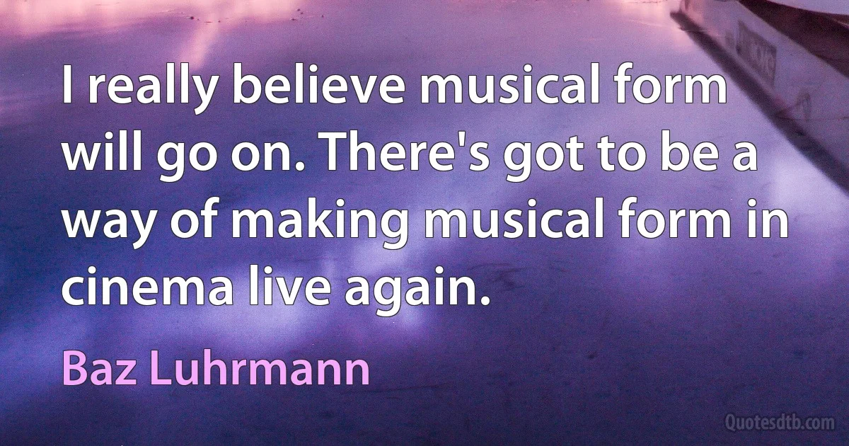 I really believe musical form will go on. There's got to be a way of making musical form in cinema live again. (Baz Luhrmann)