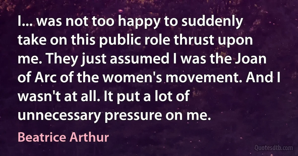 I... was not too happy to suddenly take on this public role thrust upon me. They just assumed I was the Joan of Arc of the women's movement. And I wasn't at all. It put a lot of unnecessary pressure on me. (Beatrice Arthur)