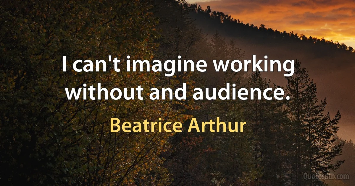 I can't imagine working without and audience. (Beatrice Arthur)