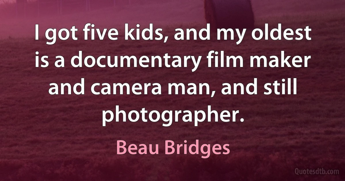 I got five kids, and my oldest is a documentary film maker and camera man, and still photographer. (Beau Bridges)