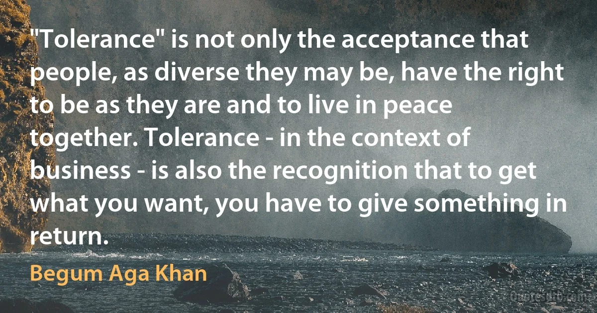 "Tolerance" is not only the acceptance that people, as diverse they may be, have the right to be as they are and to live in peace together. Tolerance - in the context of business - is also the recognition that to get what you want, you have to give something in return. (Begum Aga Khan)