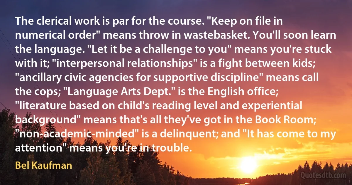 The clerical work is par for the course. "Keep on file in numerical order" means throw in wastebasket. You'll soon learn the language. "Let it be a challenge to you" means you're stuck with it; "interpersonal relationships" is a fight between kids; "ancillary civic agencies for supportive discipline" means call the cops; "Language Arts Dept." is the English office; "literature based on child's reading level and experiential background" means that's all they've got in the Book Room; "non-academic-minded" is a delinquent; and "It has come to my attention" means you're in trouble. (Bel Kaufman)