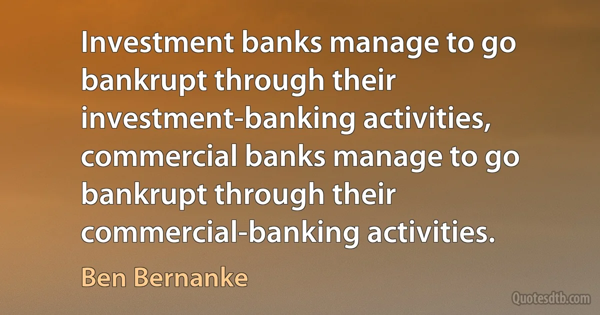 Investment banks manage to go bankrupt through their investment-banking activities, commercial banks manage to go bankrupt through their commercial-banking activities. (Ben Bernanke)