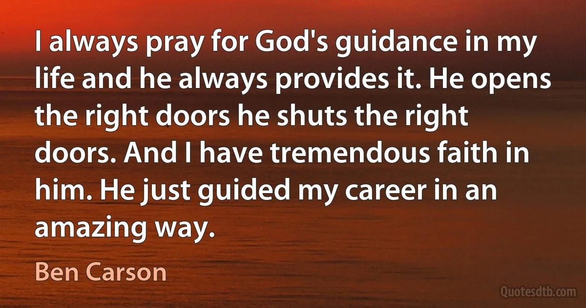 I always pray for God's guidance in my life and he always provides it. He opens the right doors he shuts the right doors. And I have tremendous faith in him. He just guided my career in an amazing way. (Ben Carson)