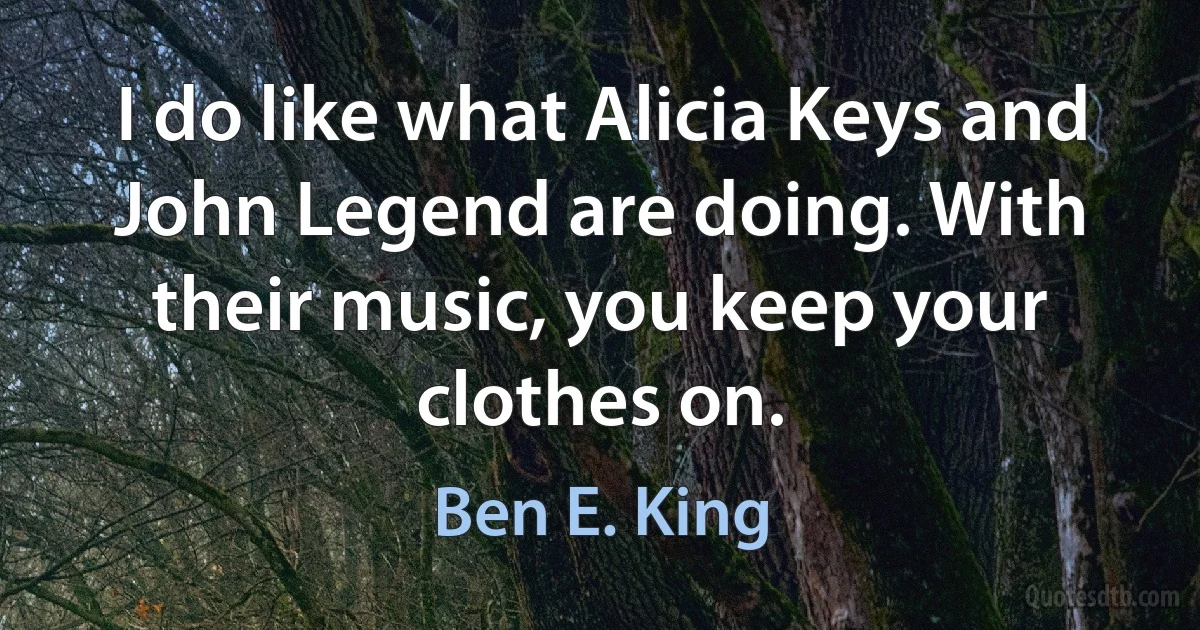 I do like what Alicia Keys and John Legend are doing. With their music, you keep your clothes on. (Ben E. King)