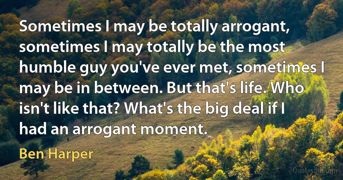 Sometimes I may be totally arrogant, sometimes I may totally be the most humble guy you've ever met, sometimes I may be in between. But that's life. Who isn't like that? What's the big deal if I had an arrogant moment. (Ben Harper)