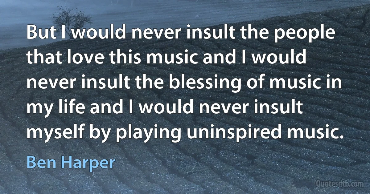 But I would never insult the people that love this music and I would never insult the blessing of music in my life and I would never insult myself by playing uninspired music. (Ben Harper)