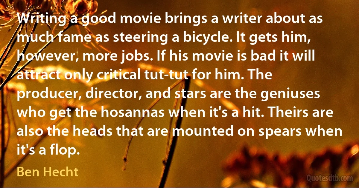 Writing a good movie brings a writer about as much fame as steering a bicycle. It gets him, however, more jobs. If his movie is bad it will attract only critical tut-tut for him. The producer, director, and stars are the geniuses who get the hosannas when it's a hit. Theirs are also the heads that are mounted on spears when it's a flop. (Ben Hecht)