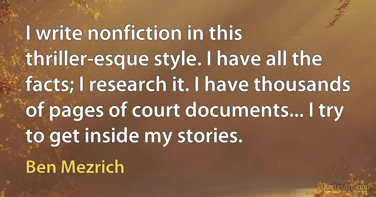 I write nonfiction in this thriller-esque style. I have all the facts; I research it. I have thousands of pages of court documents... I try to get inside my stories. (Ben Mezrich)