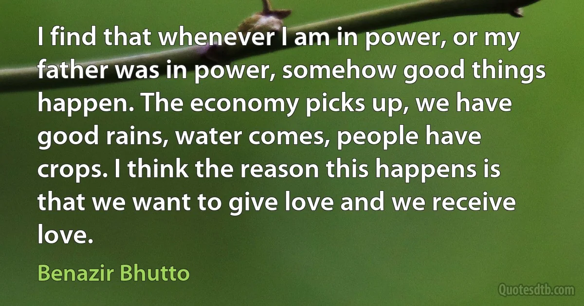 I find that whenever I am in power, or my father was in power, somehow good things happen. The economy picks up, we have good rains, water comes, people have crops. I think the reason this happens is that we want to give love and we receive love. (Benazir Bhutto)